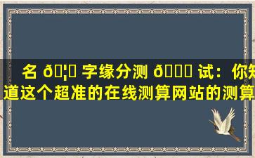 名 🦉 字缘分测 🐋 试：你知道这个超准的在线测算网站的测算原理吗